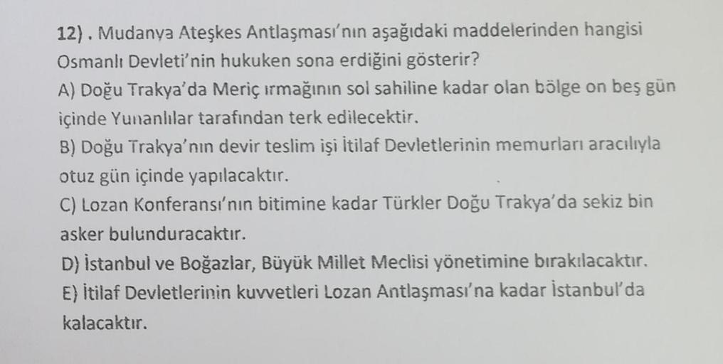 .
12). Mudanya Ateşkes Antlaşması'nın aşağıdaki maddelerinden hangisi
Osmanlı Devleti'nin hukuken sona erdiğini gösterir?
A) Doğu Trakya'da Meriç ırmağının sol sahiline kadar olan bölge on beş gün
içinde Yunanlılar tarafından terk edilecektir.
B) Doğu Trak