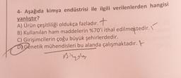 4- Aşağıda kimya endüstrisi ile ilgili verilenlerden hangisi
yanlıştır?
A) Ürün çeşitliliği oldukça fazladır. +
B) Kullanılan ham maddelerin %70'i ithal edilmektedir.
C) Girişimcilerin çoğu büyük şehirlerdedir.
D) Genetik mühendisleri bu alanda çalışmaktadır. t
Begley