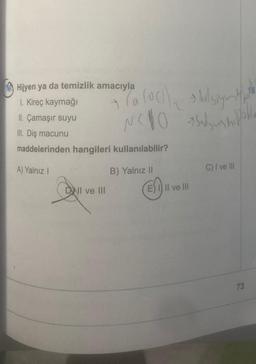 Hijyen ya da temizlik amacıyla
I. Kireç kaymağı
II. Çamaşır suyu
III. Diş macunu
maddelerinden hangileri kullanılabilir?
la loc hul sight
Nello sudshipoll
A) Yalnız !
B) Yalnız II
C) I ve III
DWI ve III
E) 1) II ve III
73
