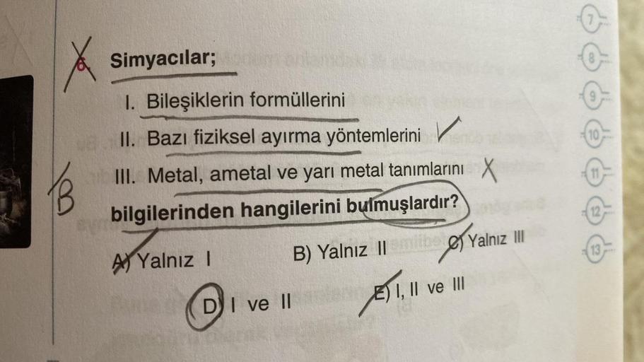 &
Simyacılar;
1. Bileşiklerin formüllerini
II. Bazı fiziksel ayırma yöntemlerini
10
III. Metal, ametal ve yarı metal tanımlarını x
bilgilerinden hangilerini bulmuşlardır?
12
13
B) Yalnız || mibe Yalnız III
A) Yalnız 1
E) I, II ve III
2) 1,1
DI ve 11
