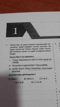 1
3.
lc
1. Osman Bey, ilk olarak Eskişehir yakınlarındaki Ka-
racahisar'ı alarak beyliğinin merkezi yapmıştır. Bu
başarı sonrasında Türkiye Selçuklu sultanı tarafın-
dan kendisine sancak ve çeşitli armağanlar gönde-
rilmiştir.
Osman Bey'in bu faaliyetleri;
I. Türkiye Selçuklularının idari bir birimi olarak gö-
rüldüğü,
II. Osmanlıların bağımsızlığının kabul edildiği,
III. Osman Bey'in Türkiye Selçukluları adına başarı
kazandığı
durumlarından göstergesidir?
Y
A
R
A) Yalnız i B) Yalnız II C) I ve !
D) I ve III E) I, II ve III
G
1
Y
A 4
Y
1
N
E
V