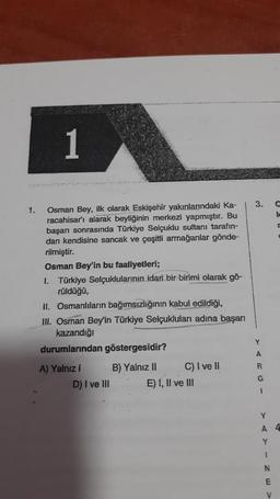 1
3.
lc
1. Osman Bey, ilk olarak Eskişehir yakınlarındaki Ka-
racahisar'ı alarak beyliğinin merkezi yapmıştır. Bu
başarı sonrasında Türkiye Selçuklu sultanı tarafın-
dan kendisine sancak ve çeşitli armağanlar gönde-
rilmiştir.
Osman Bey'in bu faaliyetleri;
I. Türkiye Selçuklularının idari bir birimi olarak gö-
rüldüğü,
II. Osmanlıların bağımsızlığının kabul edildiği,
III. Osman Bey'in Türkiye Selçukluları adına başarı
kazandığı
durumlarından göstergesidir?
Y
A
R
A) Yalnız i B) Yalnız II C) I ve !
D) I ve III E) I, II ve III
G
1
Y
A 4
Y
1
N
E
V
