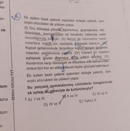 git-
kle
5.
5
ESI-
ek
Ek eylem basit çekimli eylemleri birleşik çekimli, isim
soylu sözcükleri de yüklem yapar.
(1) Dış dünyaya yönelik tutumumuz, geçmişimize, nite-
liklerimize, inançlarımıza ve kendimiz hakkında neler
hissettiğimize bajlıdır. (II) Bencil bir tutumumuz varsa
insanlara büyük bir olasılıkla şüpheyle bakanız. ftit
Kişisel gelişimimizde ilerledikçe kişisel gelişim gösteren
insanları yaşamımıza çekeriz. (IV) Cömert bir tutuma
sahipsek güven duymaya daha yatkın olurduk. (V)
Kendimize karşı dürüstşek ve insanlara adil davranırsak.
onlara bizi her an aldatabilecek kişiler gözüyle bakmayız.
lem
-BENIM HOCAM TYT
Ek eylem basit çekimli eylemleri birleşik çekimli, isim
soylu sözcükleri de yüklem yapar.
Bu parçada numaralanmış cümlelerin hangilerinde
ek eylem iki göreviyle de kullanılmıştır?
(A) I ve III
B) II ve IV
C) lil ve V
D) IV ve v
E) Yalnız V
Haha
lüm-
or.