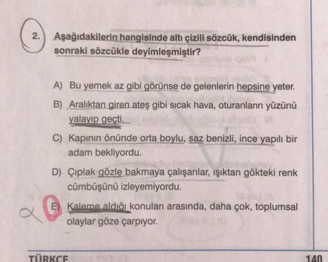 2.
Aşağıdakilerin hangisinde altı çizili sözcük, kendisinden
sonraki sözcükle deyimleşmiştir?
A) Bu yemek az gibi görünse de gelenlerin hepsine yeter.
B) Aralıktan giren ateş gibi sıcak hava, oturanların yüzünü
yalayip geçti.
C) Kapının önünde orta boylu, 