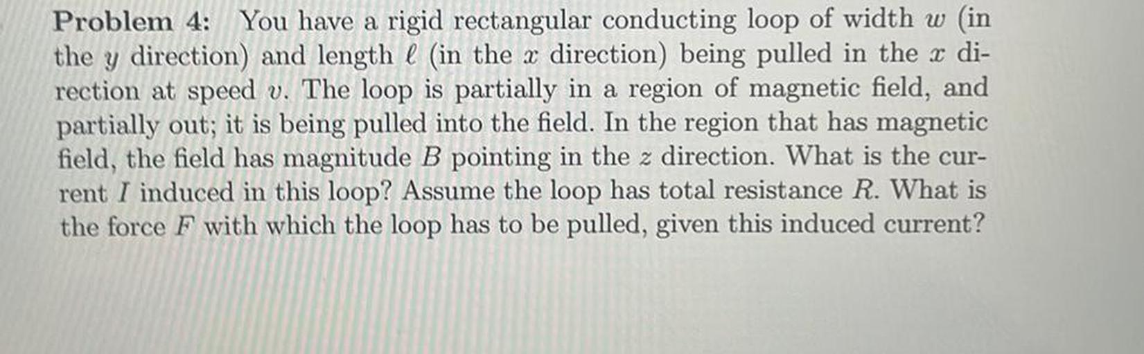 Problem 4: You have a rigid rectangular conducting loop of width w (in
the y direction) and length l (in the x direction) being pulled in the x di-
rection at speed v. The loop is partially in a region of magnetic field, and
partially out; it is being pulled into the field. In the region that has magnetic
field, the field has magnitude B pointing in the z direction. What is the cur-
rent I induced in this loop? Assume the loop has total resistance R. What is
the force F with which the loop has to be pulled, given this induced current?