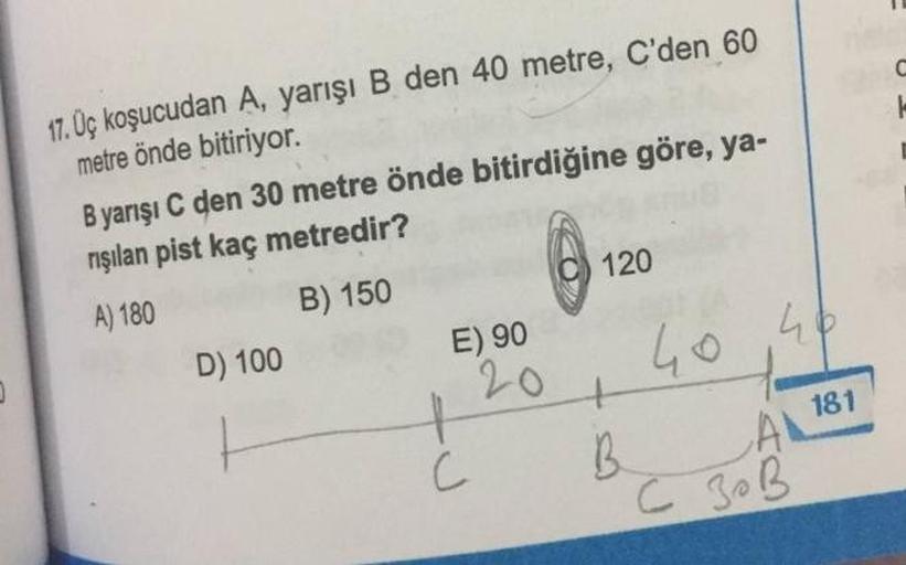 C
17. Uç koşucudan A, yarışı B den 40 metre, C'den 60
metre önde bitiriyor.
Byarışı C den 30 metre önde bitirdiğine göre, ya-
rışılan pist kaç metredir?
@ 1
120
B) 150
A) 180
E) 90
D) 100
40 46
20
t
B.
A 181
C
C ZOB