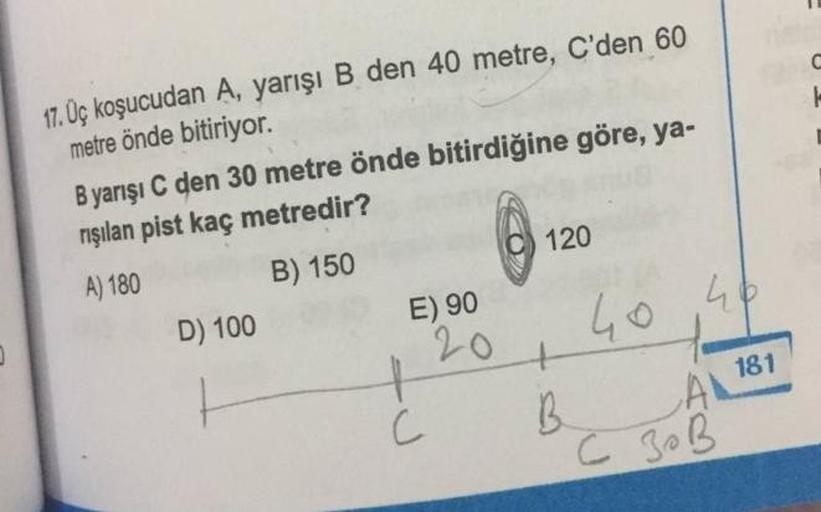 C
17. Uç koşucudan A, yarışı B den 40 metre, C'den 60
metre önde bitiriyor.
Byarışı C den 30 metre önde bitirdiğine göre, ya-
rışılan pist kaç metredir?
@ 1
120
B) 150
A) 180
E) 90
D) 100
40 46
20
t
B.
A 181
C
C ZOB
