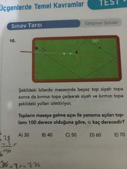 TES
Üçgenlerde Temel Kavramlar
Geliştiren Sorular
Sınav Tarzı
10.
140°
Şekildeki bilardo masasında beyaz top siyah topa
sonra da kırmızı topa çarparak siyah ve kırmızı topa
şekildeki yolları izlettiriyor.
Topların masaya gelme açısı ile yansıma açıları top-
lamı 100 derece olduğuna göre, a kaç derecedir?
A) 30
B) 40
C) 50
D) 60
E) 70
678
+ 2+
6156
W+372276
