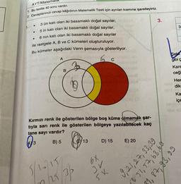 AYT/Matema
1. Bu testte 40 soru vardır.
2. Cevaplarinizi cevap kâğıdının Matematik Testi için ayrılan kısmına işaretleyiniz.
3.
1.
3
3
.
3 ün katı olan iki basamaklı doğal sayılar,
5 in katı olan iki basamaklı doğal sayılar,
6 nin katı olan iki basamaklı doğal sayılar
ile rastgele A, B ve C kümeleri oluşturuluyor.
Bu kümeler aşağıdaki Venn şemasıyla gösteriliyor.
.
A
C
Sekil
gibi
Kare
ceği
B
Her
dik
Ka
içe
Kırmızı renk ile gösterilen bölge boş küme olmamak şar-
tıyla sarı renk ile gösterilen bölgeye yazılabilecek kaç
tane sayı vardır?
B) 5
(AY 3
Cy13
D) 15
E) 20
6X
68'es't7'17's
5/1071
3 51, 57, 63,60
81, 87, 93, 99
In 23 3P
3r
5X