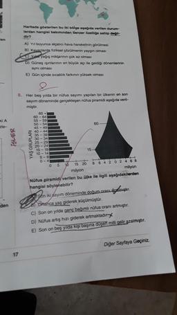 Haritada gösterilen bu iki bölge aşağıda verilen durum-
lardan hangisi bakımından benzer özelliğe sahip değil-
dir?
len
A) Yil boyunca alçalıcı hava hareketinin görülmesi
B) Kavaclarda fiziksel çözülmenin yaygın olması
C) Yuk yağış miktarının çok az olması
D) Güneş ışınlarının en büyük acı ile geldiği dönemlerinin
aynı olmasi
E) Gün içinde sıcaklık farkinin yüksek olması
8. Her beş yılda bir nüfus sayımı yapılan bir ülkenin en son
sayım döneminde gerçekleşen nüfus piramidi aşağıda veril-
miştir.
ki A
zle-
60
iSLER
YAŞ GRUPLARI
65 +
60-64
55 - 59
50 - 54
45 - 49
40-44
35 - 39
30-34
25 - 29
20 - 24
15 - 19
10 - 14
5-9
0-4
0
15
5
15 20
10
8 6 4 2 0 2 4 6 8
milyon
milyon
Nüfus piramidi verilen bu ülke ile ilgili aşağıdakilerden
hangisi söylenebilir?
Son iki sayım döneminde doğum oranı azatmıştır.
8 Ortanca yaş giderek küçülmüştür.
C) Son on yılda genç bağımlı nüfus oranı artmıştır.
D) Nüfus artış hızı giderek artmaktadır
E) Son on beş yılda kişi başına düşen milli gelir azalmıştır.
den
Diğer Sayfaya Geçiniz.
17