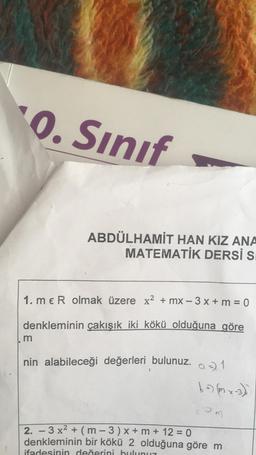 "0. Sınıf
ABDÜLHAMİT HAN KIZ ANA
MATEMATİK DERSİ S
1. meR olmak üzere x2 + mx - 3x + m = 0
denkleminin çakışık iki kökü olduğuna göre
m
nin alabileceği değerleri bulunuz. a) 1
bo) mx-3)
=
om
-
2. - 3 x2 + (m - 3) x + m + 12 = 0
denkleminin bir kökü 2 olduğuna göre m
ifadesinin değerini bulunuz