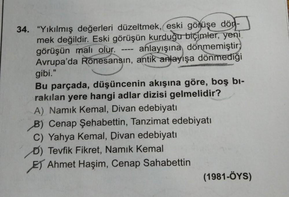 34. "Yıkılmış değerleri düzeltmek, eski görüşe död-
mek değildir. Eski görüşün kurduğu biçimler, yeni
görüşün malı olur. anlayışına dönmemiştir,
Avrupa'da Rönesansın, antik anlayışa dönmediği
gibi."
Bu parçada, düşüncenin akışına göre, boş bi-
rakılan yere