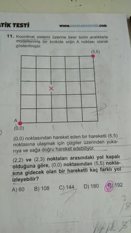 STIK TESTİ
WwW.HOCALARAGELDİK.com
11. Koordinat sistemi üzerine birer birim aralıklarla
modellenmiş bir krokide orijin A noktası olarak
gösterilmiştir.
(5,5)
NOU
X
(0,0)
2.
(0,0) noktasından hareket eden bir hareketli (5,5)
noktasına ulaşmak için çizgiler üzerinden yuka-
riya ve sağa doğru hareket edebiliyor.
(2,2) ve (2,3) noktaları arasındaki yol kapalı
olduğuna göre, (0,0) noktasından (5,5) nokta-
sina gidecek olan bir hareketli kaç farklı yol
izleyebilir?
A) 60 B) 108 C) 144 D) 180 6) 192
22
18
15
py PR. 8