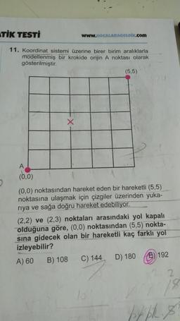 STIK TESTİ
WwW.HOCALARAGELDİK.com
11. Koordinat sistemi üzerine birer birim aralıklarla
modellenmiş bir krokide orijin A noktası olarak
gösterilmiştir.
(5,5)
NOU
X
(0,0)
2.
(0,0) noktasından hareket eden bir hareketli (5,5)
noktasına ulaşmak için çizgiler üzerinden yuka-
riya ve sağa doğru hareket edebiliyor.
(2,2) ve (2,3) noktaları arasındaki yol kapalı
olduğuna göre, (0,0) noktasından (5,5) nokta-
sina gidecek olan bir hareketli kaç farklı yol
izleyebilir?
A) 60 B) 108 C) 144 D) 180 6) 192
22
18
15
py PR. 8
