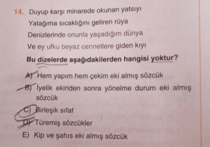 14. Duyup karşı minarede okunan yatsıyı
Yatağıma sıcaklığını getiren rüya
Denizlerinde onunla yaşadığım dünya
Ve ey ufku beyaz cennetlere giden kiyi
Bu dizelerde aşağıdakilerden hangisi yoktur?
A) Hem yapım hem çekim eki almış sözcük
B) İyelik ekinden sonr