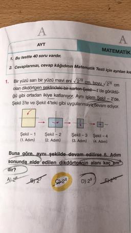 A
A
AYT
MATEMATİK
1. Bu testte 40 soru vardır.
2. Cevaplarınızı, cevap kâğıdının Matematik Testi için ayrılan kıs
1.
cm
Bir yüzü sarı bir yüzü mavi eni 213
cm. boyu 215
olan dikdörtgen şeklindeki bir-karton-Şekil 1'de görüldü-
ğü gibi ortadan ikiye katlanıyor. Aynı işlem Şekil - 2'de,
Şekil 3'te ve Şekil 4'teki gibi uygulanmaya devam ediyor.
...
Şekil - 1
(1. Adım)
Şekil - 2
(2. Adım)
Şekil - 3 Şekil - 4
(3. Adim) (4. Adım)
Buna göre, aynı şekilde devam edilirse 6. Adım
sonunda elde edilen dikdörtgenin alanı kaç cm
dir?
A) 26
BT
9128
D) 29
Ento