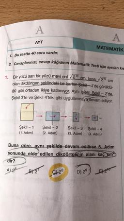 A
A
AYT
MATEMATİK
1. Bu testte 40 soru vardır.
2. Cevaplarınızı, cevap kâğıdının Matematik Testi için ayrılan kıs
1.
cm
Bir yüzü sarı bir yüzü mavi eni 213
cm. boyu 215
olan dikdörtgen şeklindeki bir-karton-Şekil 1'de görüldü-
ğü gibi ortadan ikiye katlanıyor. Aynı işlem Şekil - 2'de,
Şekil 3'te ve Şekil 4'teki gibi uygulanmaya devam ediyor.
...
Şekil - 1
(1. Adım)
Şekil - 2
(2. Adım)
Şekil - 3 Şekil - 4
(3. Adim) (4. Adım)
Buna göre, aynı şekilde devam edilirse 6. Adım
sonunda elde edilen dikdörtgenin alanı kaç cm
dir?
A) 26
BT
9128
D) 29
Ento
