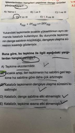 işlemlerinden hangileri yapılırsa denge ürünler
yönüne
kayar?
vo
N
A) Yalnız!
B) I ve 11
C) I ve III
DVII ve III
E) I, II ve III
X2(g) + 2Y2(0)
g
2XY2(9)
Yukarıdaki tepkimede sıcaklık yükseltilirken aynı za-
manda katalizör kullanılıyor. Bu durumda tepkime