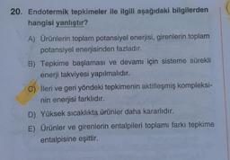20. Endotermik tepkimeler ile ilgili aşağıdaki bilgilerden
hangisi yanlıştır?
A) Ürünlerin toplam potansiyel enerjisi, girenlerin toplam
potansiyel enerjisinden fazladır.
B). Tepkime başlaması ve devamı için sisteme sürekli
enerji takviyesi yapılmalıdır.
C) İleri ve geri yöndeki tepkimenin aktifleşmiş kompleksi-
nin enerjisi farklıdır.
D) Yüksek sıcaklıkta ürünler daha kararlıdır.
E) Ürünler ve girenlerin entalpileri toplamı farkı tepkime
entalpisine eşittir.