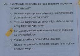 20. Endotermik tepkimeler ile ilgili aşağıdaki bilgilerden
hangisi yanlıştır?
A) Ürünlerin toplam potansiyel enerjisi, girenlerin toplam
potansiyel enerjisinden fazladır.
B). Tepkime başlaması ve devamı için sisteme sürekli
enerji takviyesi yapılmalıdır.
C) İleri ve geri yöndeki tepkimenin aktifleşmiş kompleksi-
nin enerjisi farklıdır.
D) Yüksek sıcaklıkta ürünler daha kararlıdır.
E) Ürünler ve girenlerin entalpileri toplamı farkı tepkime
entalpisine eşittir.
