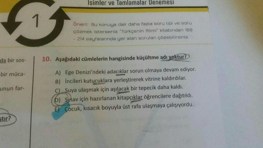 Isimler ve Tamlamalar Denemesi
s
1
Öneri: Bu konuya dair daha fazla soru tipi ve soru
çözmek isterseniz "Türkçenin Ritmi" kitabından 188
214 sayfalarında yer alan soruları çözebilirsiniz.
da bir sos-
10. Aşağıdaki cümlelerin hangisinde küçültme adı yoktur?