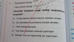 6
3-
7.
Dandanakan Savaşı
B
n
• Yassı Çemen Savaşı Hadamy
.
is
Yukardaki savaşların ortak özelliği aşağıdakilerden
hangisidir?
A) Türkiye tarihinin önemli dönüm noktaları olmaları
B) Yeni devletlerin kurulmasına öncülük etmeleri
C) Cihat niteliği taşımaları
Kös
D) Türk-İslam devletleri arasında yapılmaları
Ne
E) Baharat Yolu'nun egemenliği için yapılmaları
Sa