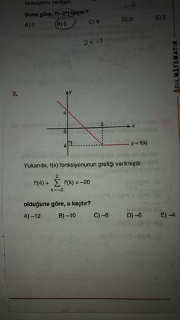 fonksiyonu veriliyor.
2 +2
Buna göre, f'(-2+) kaçtır?
D) 3
E) 2
A) 6
(B) 5
C) 4
2x-1
CIL MATEMATIK
3.
3
O
y=f(x)
a
nabbisouble
Yukarıda, f(x) fonksiyonunun grafiği verilmiştir.
2
f'(4) + f'(k) = -20
=
k=-2
olduğuna göre, a kaçtır?
A) -12
B) -10
C) -8
D) -6
E) -4