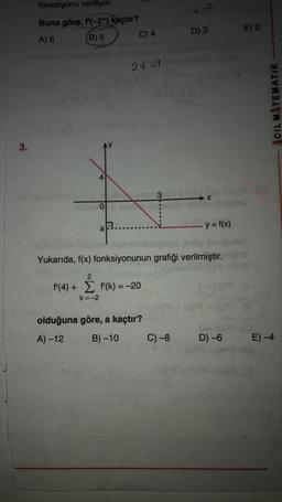 fonksiyonu veriliyor.
2 +2
Buna göre, f'(-2+) kaçtır?
D) 3
E) 2
A) 6
(B) 5
C) 4
2x-1
CIL MATEMATIK
3.
3
O
y=f(x)
a
nabbisouble
Yukarıda, f(x) fonksiyonunun grafiği verilmiştir.
2
f'(4) + f'(k) = -20
=
k=-2
olduğuna göre, a kaçtır?
A) -12
B) -10
C) -8
D) -6
E) -4
