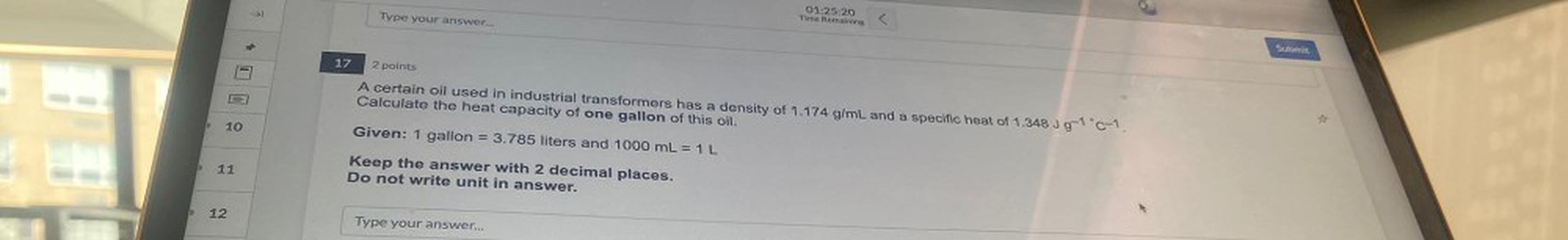 Type your answer...
01:25:20
Time Remaining
Submit
17
2 points
A certain oil used in industrial transformers has a density of 1.174 g/mL and a specific heat of 1.348 J9-10-1
Calculate the heat capacity of one gallon of this oil.
10
Given: 1 gallon = 3.785 liters and 1000 mL = 1 L
11
Keep the answer with 2 decimal places.
Do not write unit in answer.
12
Type your answer...