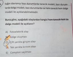 9.
Işığın davranışı bazı durumlarda tanecik modeli, bazı durum-
larda dalga modeli, bazı durumlarda ise hem tanecik hem dalga
modeli ile açıklanabilmektedir.
Buna göre, aşağıdaki olaylardan hangisi hem tanecik hem de
dalga modeli ile açıklanır?
A) Fotoelektrik olay
B) Gölge oluşması
C) Çift yarıkta girişim olayı
D) Tek yarıkta kırınım olayı
E) Compton saçılması