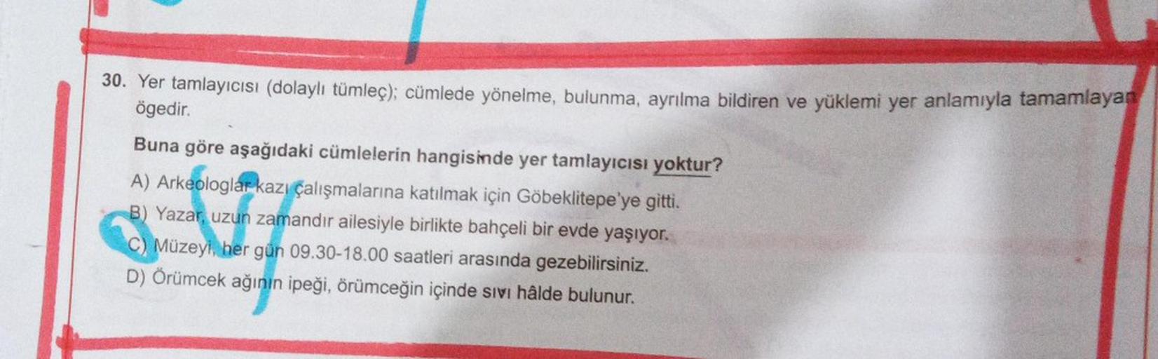 30. Yer tamlayıcısı (dolaylı tümleç); cümlede yönelme, bulunma, ayrılma bildiren ve yüklemi yer anlamıyla tamamlayan
ögedir.
EU
Buna göre aşağıdaki cümlelerin hangisinde yer tamlayıcısı yoktur?
A) Arkeologlar kazı çalışmalarına katılmak için Göbeklitepe'ye