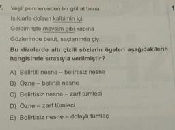 1
. Yeşil pencerenden bir gül at bana,
Işıklarla dolsun kalbimin içi.
Geldim işte mevsim gibi kapina
Gözlerimde bulut, saçlarımda çiy.
Bu dizelerde altı çizili sözlerin ögeleri aşağıdakilerin
hangisinde sırasıyla verilmiştir?
A) Belirtili nesne - belirtisiz nesne
B) Özne - belirtili nesne
C) Belirtisiz nesne - zarf tümleci
D) Özne - zarf tümleci
E) Belirtisiz nesne - dolaylı tümleç
-