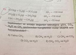 13. 2CO(g) + O2(9) - 200 (9)
9
→
2H2(g) + O2(g) → 2H2O(9)
C(k) + 2H2(9)
CH (9)
tepkimeleri ve entalpi değerleri bilindiğine göre, CO2,
H2O ve CH4 gazlarından hangiferinin molar oluşma isisi
hesaplanabilir?
AH, = -130 kkal
AH2 = -116 kkal
AH3 = -70 kkal
A) Yalnız CH4
B) CH4 ve H2O
D) CO2 ve H2O
C) CH4 và CO2
E) CH4, CO2 ve H2O