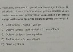 . "Roma'da, evlenmenin geçerli olabilmesi için kızların 12,
erkeklerin 14 olan evlenme yaşına gelmiş olmaları ve akil
hastası olmamaları gerekiyordu." cümlesinin öge dizilişi
aşağıdakilerin hangisinde doğru biçimde verilmiştir?
A) Zarf tümleci - nesne - yüklem
B) Dolaylı tümleç - zarf tümleci - Özne - yüklem
C) Dolaylı tümleç - özne - yüklem
D) Zarf tümleci - özne - yüklem
E) Özne - yüklem
-
-