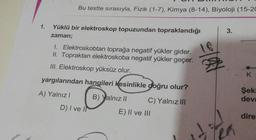 Bu testte sırasıyla, Fizik (1-7), Kimya (8-14), Biyoloji (15-20
1.
Yüklü bir elektroskop topuzundan topraklandığı
zaman;
3.
18
1. Elektroskobtan toprağa negatif yükler gider.
II. Topraktan elektroskoba negatif yükler geçer.
III. Elektroskop yüksüz olur.
K
yargılarından hangileri kesinlikle doğru olur?
A) Yalnız!
Şeki
devi
B) Yalnız 11 C) Yalnız III
E) II ve III
D) I ve I)
dire
