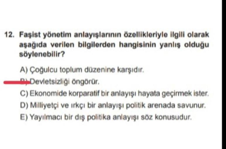 12. Faşist yönetim anlayışlarının özellikleriyle ilgili olarak
aşağıda verilen bilgilerden hangisinin yanlış olduğu
söylenebilir?
A) Çoğulcu toplum düzenine karşıdır.
Devletsizliği öngörür.
C) Ekonomide korparatif bir anlayışı hayata geçirmek ister.
D) Milliyetçi ve ırkçı bir anlayışı politik arenada savunur.
E) Yayılmacı bir dış politika anlayışı söz konusudur.