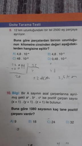 Ünite Tarama Testi
9. 12 km uzunluğundaki bir tel 2500 eş parçaya
ayrılıyor.
Buna göre parçalardan birinin uzunluğu-
nun kilometre cinsinden değeri aşağıdaki-
lerden hangisine eşittir?
A) 4,8. 10-
B) 4,8. 10-
C) 48. 10-6
D) 0,48 . 10-2
12o
7
1899
25
70o
12