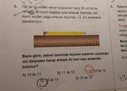 3
6.
8. Rakami:
Her iki ucundaki kenar boşlukları hariç 20 cm'lik bir
cetvelin alt kısmı sağdan sola artacak biçimde, üst
kısmı soldan sağa artacak biçimde 2 cm aralıklarla
işaretleniyor.
sayinin
tam say
denir.
Örneğ
vardır.
olduğ
Buna
ile üd
fark
A) 4
Buna göre, cetvel üzerinde ölçülen kalemin uzunluğu
cm türünden hangi ardışık iki tam sayı arasında
bulunur?
A) 10 ile 11
B) 11 ile 12 C) 12 ile 13
D) 13 ile 14
E) 14 ile 15
13