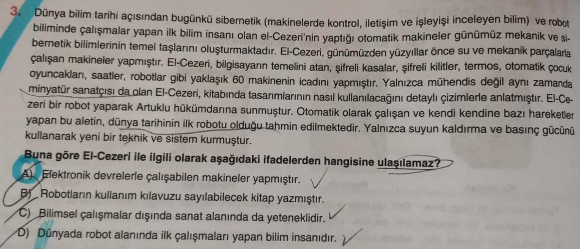 3.
Dünya bilim tarihi açısından bugünkü sibernetik (makinelerde kontrol, iletişim ve işleyişi inceleyen bilim) ve robot
biliminde çalışmalar yapan ilk bilim insanı olan el-Cezeri'nin yaptığı otomatik makineler günümüz mekanik ve si-
bernetik bilimlerinin t