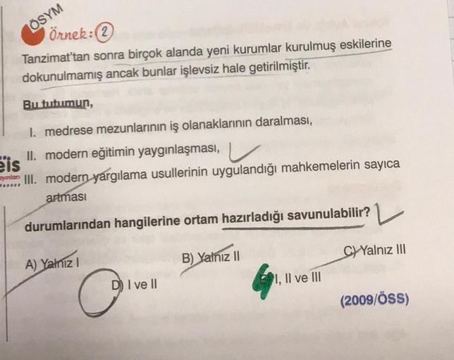 ÖSYM
Örnek:
Tanzimat'tan sonra birçok alanda yeni kurumlar kurulmuş eskilerine
dokunulmamış ancak bunlar işlevsiz hale getirilmiştir.
Bu tutumun,
I. medrese mezunlarının iş olanaklarının daralması,
II. modern eğitimin yaygınlaşması,
Byunlar, III. modern ya