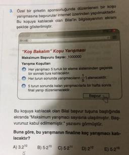 3. Özel bir şirketin sponsorluğunda düzenlenen bir koşu
yarışmasına başvurular internet üzerinden yapılmaktadır.
Bu koşuya katılacak olan Bilal'in bilgisayarının ekranı
şekilde gösterilmiştir.
"Koş Bakalım" Koşu Yarışması
Maksimum Başvuru Sayısı: 1000000
Yarışma koşulları
Her yarışmacı 5 turluk bir eleme sisteminden geçerek
bir sonraki tura katılacaktır.
Her turun sonunda yarışmacılarni elenecektir.
5 turun sonunda kalan yarışmacılarla bir hafta sonra
final yarışı düzenlenecektir.
Basvur
Bu koşuya katılacak olan Bilal başvur tuşuna baştığında
ekranda "Maksimum yarışmacı sayısına ulaşılmıştır. Baş-
vurunuz kabul edilmemiştir." yazısını görmüştür.
Buna göre, bu yarışmanın finaline kaç yarışmacı katı-
lacaktır?
A) 3.210
B) 5-210 C) 5-211
D) 212
E) 5-216
5.