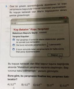 3. Özel bir şirketin sponsorluğunda düzenlenen bir koşu
yarışmasına başvurular internet üzerinden yapılmaktadır.
Bu koşuya katılacak olan Bilal'in bilgisayarının ekranı
şekilde gösterilmiştir.
"Koş Bakalım" Koşu Yarışması
Maksimum Başvuru Sayısı: 1000000
Yarışma koşulları
Her yarışmacı 5 turluk bir eleme sisteminden geçerek
bir sonraki tura katılacaktır.
Her turun sonunda yarışmacılarni elenecektir.
5 turun sonunda kalan yarışmacılarla bir hafta sonra
final yarışı düzenlenecektir.
Basvur
Bu koşuya katılacak olan Bilal başvur tuşuna baştığında
ekranda "Maksimum yarışmacı sayısına ulaşılmıştır. Baş-
vurunuz kabul edilmemiştir." yazısını görmüştür.
Buna göre, bu yarışmanın finaline kaç yarışmacı katı-
lacaktır?
A) 3.210
B) 5-210 C) 5-211
D) 212
E) 5-216
5.
