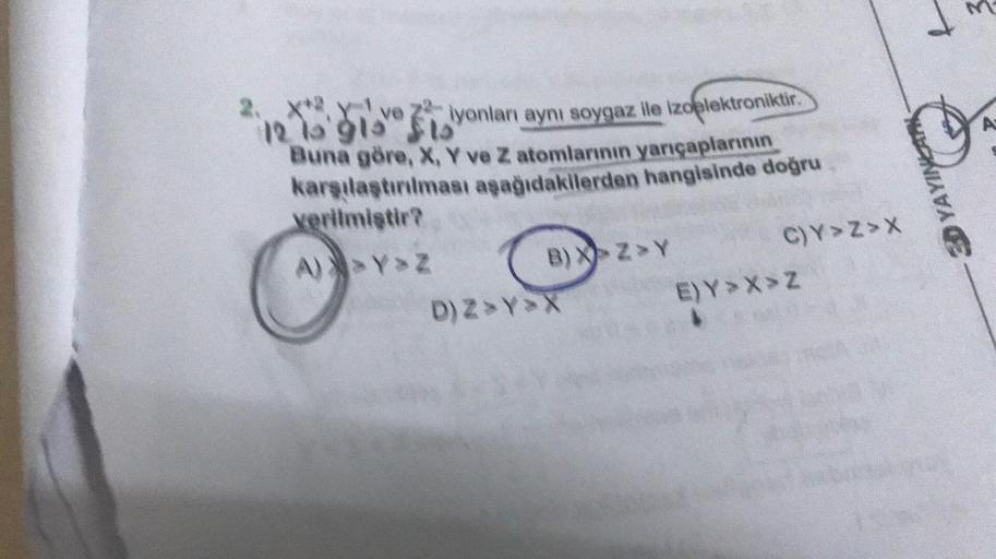 d
A
2. X* X ve ziyonları aynı soygaz lle Izoelektroniktir
.
2
121'91 sto
Buna göre, X, Y ve Z atomlarının yarıçaplarının
karşılaştırılması aşağıdakilerden hangisinde doğru
verilmiştir?
A) Y Z
YAYINLAR
B) XZY
C)Y>Z>
D) ZYX E)Y >> Z