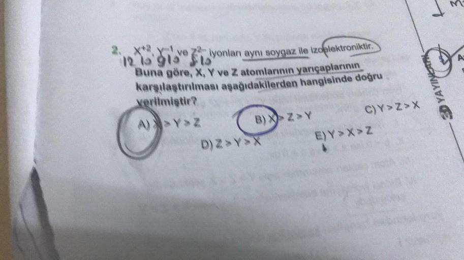 d
A
2. X* X ve ziyonları aynı soygaz lle Izoelektroniktir
.
2
121'91 sto
Buna göre, X, Y ve Z atomlarının yarıçaplarının
karşılaştırılması aşağıdakilerden hangisinde doğru
verilmiştir?
A) Y Z
YAYINLAR
B) XZY
C)Y>Z>
D) ZYX E)Y >> Z
