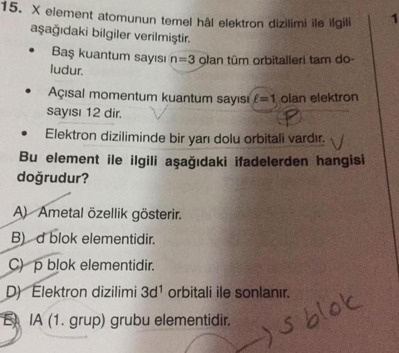 1
15. X element atomunun temel hål elektron dizilimi ile ilgili
aşağıdaki bilgiler verilmiştir.
Baş kuantum sayısı n=3 olan tüm orbitalleri tam do-
ludur.
Açısal momentum kuantum sayısı l=1 olan elektron
sayısı 12 dir.
Elektron diziliminde bir yarı dolu or