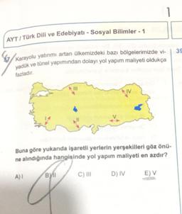 AYT / Türk Dili ve Edebiyatı - Sosyal Bilimler - 1
39
Karayolu yatırımı artan ülkemizdeki bazı bölgelerimizde vi-
yadük ve tünel yapımından dolayı yol yapım maliyeti oldukça
fazladır.
IV
Buna göre yukanda işaretli yerlerin yerşekilleri göz önü-
ne alindığında hangisinde yol yapım maliyeti en azdır?
A)
BY
C) III
D) IV
E) V