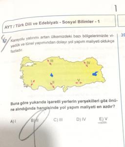 AYT / Türk Dili ve Edebiyatı - Sosyal Bilimler - 1
39
Karayolu yatırımı artan ülkemizdeki bazı bölgelerimizde vi-
yadük ve tünel yapımından dolayı yol yapım maliyeti oldukça
fazladır.
IV
Buna göre yukanda işaretli yerlerin yerşekilleri göz önü-
ne alindığında hangisinde yol yapım maliyeti en azdır?
A)
BY
C) III
D) IV
E) V
