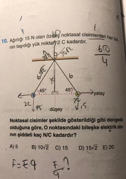 10. Ağırlığı 15 N olan özdeş noktasal cisimlerden her biri-
60
nin taşıdığı yük miktan 2 C kadardır.
Bor
Silk
ip
45°
459
E
yatay
29
20
28 is
hotel 15 düşey
Noktasal cisimler şekilde gösterildiği gibi dengede
olduğuna göre, O noktasındaki bileşke elektrik ala-
nin şiddeti kaç N/C kadardır?
A) 5
B) 10/2
C) 15
D) 1572 E) 20
F = Eq
E!
