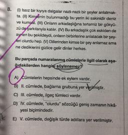 8. () Issız bir kıyıya dalgalar nazlı nazlı bir şeyler anlatmak-
ta. (ID) Kimsenin bulunmadığı bu yerin iki sakinidir deniz
ve kumsal. (1) Onlann arkadaşlığına tertemiz bir gökyü-
zü de şarkılarıyla katılır. (IM) Bu arkadaşlık çok eskiden de
aynen bu şekildeydi, onlann birbirlerine anlatacak bir şey-
leri olurdu hep. Dillerinden kimse bir şey anlamaz ama
ne dediklerini gizlice gelir dinler herkes.
Bu parçada numaralanmış cümlelerle ilgili olarak aşa-
ğıdakilerden hangisí söylenemez?
A) Cümlelerin hepsinde ek eylem vardır.
B) II. cümlede, bağlama grubuna yer verilmiştir.
Werirmiştir
.
C) Ill. cümlede, ilgeç tümleci vardır.
D) IV. cümlede, "olurdu" sözcüğü geniş zamanın hika-
yesi biçimindedir.
E) V. cümlede, değişik türde adıllara yer verilmiştir.