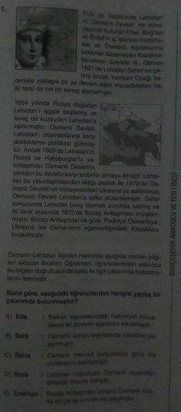 XVII. yy. başlarında Lehistan
in, Osmanlı Devleti' nin hima-
yesinde bulunan Eflak, Bogdan
ve Erdel'in iç işlerine müdaha-
lesi ve Osmanli topraklarına
saldınlar düzenleyen Kazakları
koruması üzerine il. Osman
1621'de Lehistan Seferi'ne çık-
mış ancak Yeniçeri Ocağı ne-
deniyle yaklaşık bir ay devam eden mücadeleden her
iki taraf da net bir sonuç alamamıştır.
1654 yılında Rusya doğudan
Lehistan'ı işgale başlamış ve
Isveç de kuzeyden Lehistan'a
saldırmıştır. Osmanlı Devleti,
Lehistan'ı düşmanlarına karşı
destekleme politikası gütmüş-
tür. Ancak 1669'da Lehistan'in,
Rusya ve Habsburglar'la ya-
kinlaşması Osmanlı Devleti'ni
yeniden bu devlete karşı tedbirler almaya itmiştir. Lehis-
tan bu yakınlaşmalardan aldığı destek ile 1672'de Os-
manlı Devleti'nin himayesindeki Ukrayna'ya saldırınca,
Osmanlı Devleti Lehistan'a sefer düzenlemiştir. Sefer
sonucunda Lehistan barış istemek zorunda kalmış ve
iki taraf arasında 1672'de Bucas Antlaşması imzalan-
miştir. Bucaş Antlaşması'na göre, Podolya Osmanlıya,
Ukrayna ise Osmanlının egemenliğindeki Kazaklara
birakılmıştır.
BAHÇEŞEHİR ANADOLU VE FEN LİSESİ
Osmanli-Lehistan ilişkileri hakkında aşağıda verilen bilgi-
leri aktaran Ibrahim Öğretmen, öğrencilerinden yalnızca
bu bilgiler doğrultusunda konu ile ilgili çikarimda bulunma-
lanini istemiştir
Buna göre, aşağıdaki öğrencilerden hangisi yanlış bir
çıkarımda bulunmuştur?
A) Eda : Balkan topraklanndaki hakimiyet muca
delesi iki devletin ilişkilerini etkilemiştir
B) Berk : Osmanli askeri teşkilatinda sikitlar ya.
sanmiştir
C) Serra
• Osmanli mevcut konjonktüre göre dis
politikasın belirlemist
Di Bora
Lehistan coğrafyası Osmani asindan
Stratejik öneme sahip
6) Emirhan : Bucas Antasması sonucu Osmanlibat
da en genis sinna laste